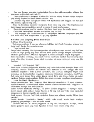 - Data yang disimpan akan tetap berada di cloud. Server akan selalu membackup sehingga data 
tetap aman meski terjadi crash pada PC. 
- Dapat menghubungkan komputer Windows ke Cloud dan berbagi dokumen dengan komputer 
yang sedang menjalankan sistem operasi Mac atau Linux. 
- Dokumen yang dibuat oleh aplikasi berbasis web dapat diakses oleh pengguna lain meskipun 
tidak memiliki aplikasi yang sama. 
- Siapa pun dan dimana pun dapat berkerjasama dalam waktu yang sama. Tidak tergantung pada 
kantor tunggal dan memungkinkan proyek kelompok di lokasi yang berjauhan. 
- Dapat diakses dimana saja kita butuhkan. Kita hanya butuh laptop dan koneksi internet. 
- Cloud selalu menampilkan dokumen versi terbaru yang kita buat. 
- Tidak terganggu oleh keterbatasan suatu PC atau jaringan. Dokumen dan program yang kita 
buat adalah sama, tidak menghiraukan PC apa yang digunakan. 
Kelebihan Cloud Computing Dalam Dunia Bisnis 
Kelebihan Cloud Computing 
Dari semua penjelasan di atas, apa sebenarnya kelebihan dari Cloud Computing, terutama bagi 
dunia bisnis? Berikut beberapa di antaranya. 
- Tanpa Investasi Awal 
Dengan cloud computing, kita dapat menggunakan sebuah layanan tanpa investasi yang signif ika n 
di awal. Ini sangat penting bagi bisnis, terutama bisnis pemula (startup). Mungkin di awal bisnis, 
kita hanya perlu layanan CRM untuk 2 pengguna. Kemudian meningkat menjadi 10 pengguna. 
Tanpa model cloud computing, maka sejak awal kita sudah harus membeli hardware yang cukup 
untuk sekian tahun ke depan. Dengan cloud computing, kita cukup membayar sesuai yang kita 
butuhkan. 
- Mengubah CAPEX menjadi OPEX 
Sama seperti kelebihan yang pertama, kelebihan yang kedua masih seputar keuangan. Tanpa cloud 
computing, investasi hardware dan software harus dilakukan di awal, sehingga kita harus 
melakukan pengeluaran modal (Capital Expenditure, atau CAPEX). Sedangkan dengan cloud 
computing, kita dapat melakukan pengeluaran operasional (Operational Expenditure, atau OPEX). 
Jadi, sama persis dengan biaya utilitas lainnya seperti listrik atau telepon ketika kita cukup 
membayar bulanan sesuai pemakaian. Hal ini akan sangat membantu perusahaan secara keuangan. 
- Lentur dan Mudah Dikembangkan 
Dengan memanfaatkan Cloud Computing, bisnis kita dapat memanfaatkan TI sesuai kebutuhan. 
Perhatikan Gambar 2 di bawah untuk melihat beberapa skenario kebutuhan bisnis. Penggunaan TI 
secara bisnis biasanya tidak datar-datar saja. 
Dalam skenario “Predictable Bursting”, ada periode di mana penggunaan TI meningkat tajam. 
Contoh mudah adalah aplikasi Human Resource (HR) yang pada akhir bulan selalu meningkat 
penggunaannya karena mengelola gaji karyawan. 
Untuk skenario “Growing Fast”, bisnis meningkat dengan pesat sehingga kapasitas TI juga harus 
mengikuti. 
Contoh skenario “Unpredictable Bursting” adalah ketika sebuah website berita mendapat 
pengunjung yang melonjak karena ada berita menarik. 
Skenario “On and Off” adalah penggunaan TI yang tidak berkelanjutan. Misalnya, sebuah 
layanan pelaporan pajak, yang hanya digunakan di waktu-waktu tertentu setiap tahun. 
 