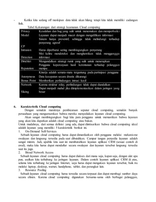 - Ketika kita sedang off meskipun data tidak akan hilang tetapi kita tidak memiliki cadangan 
fisik. 
Tabel Kekurangan dari strategi keamanan Cloud computing 
Privacy Kesalahan dan bug yang sulit untuk menemukan dan memperbaiki 
Model Layanan dapat menjadi macet dengan mengalihkan informasi 
Sistem hanya preventif, sehingga tidak melindungi terhadap 
penyerang agresif 
CP 
Intrusion Harus diperbarui sering membingungkan penyerang 
Detection 
Mei keliru mendeteksi dan menghentikan tidak mengganggu 
informasi 
Dirichlet Mengandalkan strategi rumit yang sulit untuk menerapkan 
Reputation 
Pengguna kepercayaan hasil kerentanan terhadap pelanggan 
menipu 
Kinerja adalah semata-mata tergantung pada partisipasi pengguna 
Anonymous Data kecepatan secara drastis dikurangi 
Bonus Point Memberikan perlindungan intrusi kecil 
Network Karena struktur relay, perlindungan tidak dapat diandalkan 
Slicing 
Dapat menjadi mahal jika diimplementasikan dalam jaringan yang 
besar 
6. Karakteristik Cloud computing 
Dengan semakin maraknya pembicaraan seputar cloud computing, semakin banyak 
perusahaan yang mengumumkan bahwa mereka menyediakan layanan cloud computing. 
Akan sangat membingungkan bagi kita para pengguna untuk memastikan bahwa layanan 
yang akan kita dapatkan adalah cloud computing atau bukan. 
Untuk mudahnya, dari semua definisi yang ada, dapat diintisarikan bahwa cloud computing ideal 
adalah layanan yang memiliki 5 karakteristik berikut ini. 
1. On-Demand Self-Services 
Sebuah layanan cloud computing harus dapat dimanfaatkan oleh pengguna melalui mekanisme 
swalayan dan langsung tersedia pada saat dibutuhkan. Campur tangan penyedia layanan adalah 
sangat minim. Jadi, apabila kita saat ini membutuhkan layanan aplikasi CRM (sesuai contoh di 
awal), maka kita harus dapat mendaftar secara swalayan dan layanan tersebut langsung tersedia 
saat itu juga. 
2. Broad Network Access 
Sebuah layanan cloud computing harus dapat diakses dari mana saja, kapan saja, dengan alat apa 
pun, asalkan kita terhubung ke jaringan layanan. Dalam contoh layanan aplikasi CRM di atas, 
selama kita terhubung ke jaringan Internet, saya harus dapat mengakses layanan tersebut, baik itu 
melalui laptop, desktop, warnet, handphone, tablet, dan perangkat lain. 
3. Resource Pooling 
Sebuah layanan cloud computing harus tersedia secara terpusat dan dapat membagi sumber daya 
secara efisien. Karena cloud computing digunakan bersama-sama oleh berbagai pelanggan, 
 