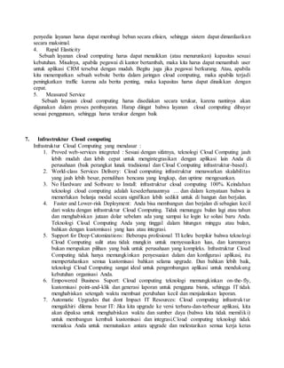 penyedia layanan harus dapat membagi beban secara efisien, sehingga sistem dapat dimanfaatka n 
secara maksimal. 
4. Rapid Elasticity 
Sebuah layanan cloud computing harus dapat menaikkan (atau menurunkan) kapasitas sesuai 
kebutuhan. Misalnya, apabila pegawai di kantor bertambah, maka kita harus dapat menambah user 
untuk aplikasi CRM tersebut dengan mudah. Begitu juga jika pegawai berkurang. Atau, apabila 
kita menempatkan sebuah website berita dalam jaringan cloud computing, maka apabila terjadi 
peningkatkan traffic karena ada berita penting, maka kapasitas harus dapat dinaikkan dengan 
cepat. 
5. Measured Service 
Sebuah layanan cloud computing harus disediakan secara terukur, karena nantinya akan 
digunakan dalam proses pembayaran. Harap diingat bahwa layanan cloud computing dibayar 
sesuai penggunaan, sehingga harus terukur dengan baik 
7. Infrastruktur Cloud computing 
Infrastruktur Cloud Computing yang mendasar : 
1. Proved web-services integreted : Sesuai dengan sifatnya, teknologi Cloud Computing jauh 
lebih mudah dan lebih cepat untuk mengintegrasikan dengan aplikasi lain Anda di 
perusahaan (baik perangkat lunak tradisional dan Cloud Computing infrastruktur-based). 
2. World-class Services Delivery: Cloud computing infrastruktur menawarkan skalabilitas 
yang jauh lebih besar, pemulihan bencana yang lengkap, dan uptime mengesankan. 
3. No Hardware and Software to Install: infrastruktur cloud computing 100%. Keindahan 
teknologi cloud computing adalah kesederhanaannya … dan dalam kenyataan bahwa ia 
memerlukan belanja modal secara signifikan lebih sedikit untuk di bangun dan berjalan. 
4. Faster and Lower-risk Deployment: Anda bisa membangun dan berjalan di sebagian kecil 
dari waktu dengan infrastruktur Cloud Computing. Tidak menunggu bulan lagi atau tahun 
dan menghabiskan jutaan dolar sebelum ada yang sampai ke login ke solusi baru Anda. 
Teknologi Cloud Computing Anda yang tinggal dalam hitungan minggu atau bulan, 
bahkan dengan kustomisasi yang luas atau integrasi. 
5. Support for Deep Cutomizations: Beberapa profesional TI keliru berpikir bahwa teknologi 
Cloud Computing sulit atau tidak mungkin untuk menyesuaikan luas, dan karenanya 
bukan merupakan pilihan yang baik untuk perusahaan yang kompleks. Infrastruktur Cloud 
Computing tidak hanya memungkinkan penyesuaian dalam dan konfigurasi aplikasi, itu 
mempertahankan semua kustomisasi bahkan selama upgrade. Dan bahkan lebih baik, 
teknologi Cloud Computing sangat ideal untuk pengembangan aplikasi untuk mendukung 
kebutuhan organisasi Anda. 
6. Empowered Business Suport: Cloud computing teknologi memungkinkan on-the- fly, 
kustomisasi point-and-klik dan generasi laporan untuk pengguna bisnis, sehingga IT tidak 
menghabiskan setengah waktu membuat perubahan kecil dan menjalankan laporan. 
7. Automatic Upgrades that dont Impact IT Resources: Cloud computing infrastruktur 
mengakhiri dilema besar IT: Jika kita upgrade ke versi terbaru-dan-terbesar aplikasi, kita 
akan dipaksa untuk menghabiskan waktu dan sumber daya (bahwa kita tidak memiliki) 
untuk membangun kembali kustomisasi dan integrasi.Cloud computing teknologi tidak 
memaksa Anda untuk memutuskan antara upgrade dan melestarikan semua kerja keras 
 