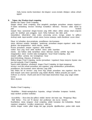 Anda, karena mereka kustomisasi dan integrasi secara otomatis disimpan selama sebuah 
upgrad. 
8. Tujuan dan Manfaat cloud computing 
Manfaat dan Tujuan Cloud Computing 
Dengan adanya cloud computing akan mengubah paradigma perusahaan ataupun organisas i 
IT dalam memandang investasi teknologi komunikasi informasi. "Investasi untuk modal ka 
pital berubah 
menjadi biaya operasional dengan besaran yang lebih efisien akibat adanya cloud computin 
g,dan Ini membuat para pengguna (user) bebas berkreasi dan tidak perlu 
menyediakan infrastruktur (data center, processing power, storage, sampai ke aplikasi 
desktop) untuk dapat memiliki sebuah sistem, karena semuanya sudah disediakan secara virtual. 
Disaat ini kebutuhan akan pemakaian, pemeliharaan dan keamanan 
sistem informasi semakin meningkat, mendorong perusahaan ataupun organisasi untuk menin 
gkatkan dan mengamankan sistem mereka, namun 
Karena perusahaan ataupun organisasi tidak memiliki 
sumber daya yang besar untuk membeli sistem untuk keperluan 
mereka dan bahkan untuk memelihara sistem informasi mereka ,terlebih lagi untuk 
mengamankan sistem tersebut maka kemungkinan besar Cloud Computing akan 
menjadi pilihan pertama dan kemungkinan besar 
akan berkembang, khusunya di Indonesia. 
Bahkan dengan Cloud Computing, mereka (perusahaan / organisasi) hanya menyewa layanan atau 
jasa dari penyedia Cloud Computing. 
Seperti sudah dijelaskan sebelumnya dengan Cloud Compuitng ini dapat mengurangi 
investasi awal dari sebuah perusahaan atau organisasi yang membutuhkan pememakaian, 
pemeliharaan dan keamanan sistem informasi yang lebih 
baik. Dalam hal ini investasi yang besar bagi sebuah perusahaan atau organisasi akan ber 
ubah menjadi suatu sistem operasional yang mudah dikelola, bahkan penyedia jasa seperti 
Software as a Service (SaaS) yand ada di Cloud dapat menawarkan harga yang sangat rendah 
karena 
faktor ekonomi. 
Manfaat Cloud Computing : 
Skalabilitas - Mudah meningkatkan kapasitas, sebagai kebutuhan komputasi berubah, 
tanpa membeli peralatan tambahan. 
Accessibility - Akses data dan aplikasi melalui internet dari mana saja. Mengurangi Biaya 
Shift Beban - Free staf TI internal dari pembaruan dan isu-isu konstan. 
Keprihatinan utama mengenai cloud computing adalah keamanan dan kehandalan. Banyak 
organisasi mengalami kesulitan mempercayai informasi 
mereka dengan vendor pihak ketiga, dan juga penyedia dipublikasikan padam telah menin 
 