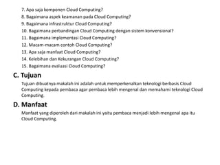 7. Apa saja komponen Cloud Computing?
8. Bagaimana aspek keamanan pada Cloud Computing?
9. Bagaimana infrastruktur Cloud Computing?
10. Bagaimana perbandingan Cloud Computing dengan sistem konvensional?
11. Bagaimana implementasi Cloud Computing?
12. Macam-macam contoh Cloud Computing?
13. Apa saja manfaat Cloud Computing?
14. Kelebihan dan Kekurangan Cloud Computing?
15. Bagaimana evaluasi Cloud Computing?
C. Tujuan
Tujuan dibuatnya makalah ini adalah untuk memperkenalkan teknologi berbasis Cloud
Computing kepada pembaca agar pembaca lebih mengenal dan memahami teknologi Cloud
Computing.
D. Manfaat
Manfaat yang diperoleh dari makalah ini yaitu pembaca menjadi lebih mengenal apa itu
Cloud Computing.
 