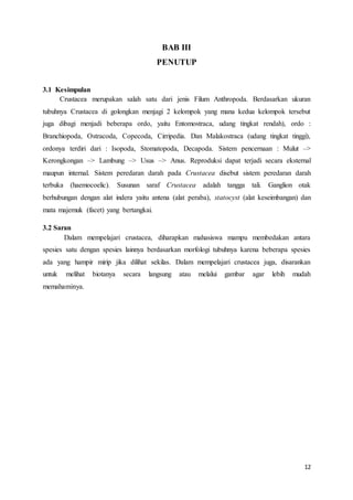 12
BAB III
PENUTUP
3.1 Kesimpulan
Crustacea merupakan salah satu dari jenis Filum Anthropoda. Berdasarkan ukuran
tubuhnya Crustacea di golongkan menjagi 2 kelompok yang mana kedua kelompok tersebut
juga dibagi menjadi beberapa ordo, yaitu Entomostraca, udang tingkat rendah), ordo :
Branchiopoda, Ostracoda, Copecoda, Cirripedia. Dan Malakostraca (udang tingkat tinggi),
ordonya terdiri dari : Isopoda, Stomatopoda, Decapoda. Sistem pencernaan : Mulut –>
Kerongkongan –> Lambung –> Usus –> Anus. Reproduksi dapat terjadi secara eksternal
maupun internal. Sistem peredaran darah pada Crustacea disebut sistem peredaran darah
terbuka (haemocoelic). Susunan saraf Crustacea adalah tangga tali. Ganglion otak
berhubungan dengan alat indera yaitu antena (alat peraba), statocyst (alat keseimbangan) dan
mata majemuk (facet) yang bertangkai.
3.2 Saran
Dalam mempelajari crustacea, diharapkan mahasiswa mampu membedakan antara
spesies satu dengan spesies lainnya berdasarkan morfologi tubuhnya karena beberapa spesies
ada yang hampir mirip jika dilihat sekilas. Dalam mempelajari crustacea juga, disarankan
untuk melihat biotanya secara langsung atau melalui gambar agar lebih mudah
memahaminya.
 