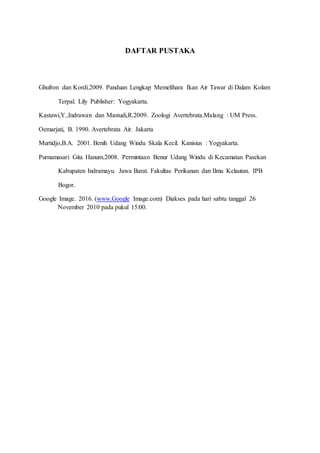 DAFTAR PUSTAKA
Ghufron dan Kordi.2009. Panduan Lengkap Memelihara Ikan Air Tawar di Dalam Kolam
Terpal. Lily Publisher: Yogyakarta.
Kastawi,Y.,Indrawan dan Mastudi,R.2009. Zoologi Avertebrata.Malang : UM Press.
Oemarjati, B. 1990. Avertebrata Air. Jakarta
Murtidjo,B.A. 2001. Benih Udang Windu Skala Kecil. Kanisius : Yogyakarta.
Purnamasari Gita Hanum.2008. Permintaan Benur Udang Windu di Kecamatan Pasekan
Kabupaten Indramayu. Jawa Barat. Fakultas Perikanan dan Ilmu Kelautan. IPB
Bogor.
Google Image. 2016. (www.Google Image.com) Diakses pada hari sabtu tanggal 26
November 2010 pada pukul 15:00.
 