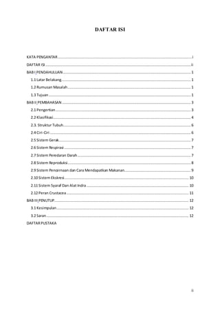 ii
DAFTAR ISI
KATA PENGANTAR.........................................................................................................................i
DAFTAR ISI ...................................................................................................................................ii
BAB I PENDAHULUAN ................................................................................................................... 1
1.1 Latar Belakang..................................................................................................................... 1
1.2 Rumusan Masalah............................................................................................................... 1
1.3 Tujuan................................................................................................................................ 1
BAB II PEMBAHASAN .................................................................................................................... 3
2.1 Pengertian.......................................................................................................................... 3
2.2 Klasifikasi............................................................................................................................ 4
2.3. Struktur Tubuh................................................................................................................... 6
2.4 Ciri-Ciri ............................................................................................................................... 6
2.5 Sistem Gerak....................................................................................................................... 7
2.6 Sistem Respirasi .................................................................................................................. 7
2.7 Sistem Peredaran Darah ......................................................................................................7
2.8 Sistem Reproduksi............................................................................................................... 8
2.9 Sistem Pencernaan dan Cara Mendapatkan Makanan............................................................ 9
2.10 Sistem Ekskresi................................................................................................................ 10
2.11 Sistem Syaraf Dan Alat Indra............................................................................................ 10
2.12 Peran Crustacea.............................................................................................................. 11
BAB III PENUTUP......................................................................................................................... 12
3.1 Kesimpulan....................................................................................................................... 12
3.2 Saran................................................................................................................................ 12
DAFTARPUSTAKA
 