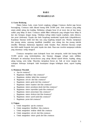 1
BAB I
PENDAHULUAN
1.1 Latar Belakang
Dalam bahasa Latin, crusta berarti cangkang sehingga Crustacea disebut juga hewan
bercangkang. Crustacea telah dikenal kurang lebih 26.000 jenis. Jenis crustacea yang paling
umum adalah udang dan kepiting. Habitatnya sebagian besar di air tawar dan air laut, hanya
sedikit yang hidup di darat. Crustacea adalah fillum Arthropoda yang sebagian besar hidup di
laut dan bernapas dengan insang. Tubuhnya terbagi dalam kepala (cephalo), dada (thorax),
dan perut (abdomen). Kepala dan dada bergabung membentuk kepala-dada (chepalothorax).
Kepalanya biasanya terdiri dari lima ruas yang tergabung menjadi satu. Mereka mempunyai
dua pasang antena, sepasang mandibula (mandible) atau rahang dan dua pasang maksila
(maxilla). Beberapa diantaranya digunakan untuk berjalan. Ruas abdomen biasanya sempit
dan lebih mudah bergerak dari pada kepala dan dada. Ruas-ruas tersebut mempunyai embelan
yang ukurannya sering mengecil.
Crustacea merupakan suatu kelompok besar dari artropoda, terdiri dari kurang lebih
52.000 spesies yang terdeskripsikan, dan biasanya dianggap sebagai suatu subfilum.
Kelompok ini mencakup hewan-hewan yang cukup dikenal seperti lobster, kepiting, udang,
udang karang, serta teritip. Mayoritas merupakan hewan air, baik air tawar maupun laut,
walaupun beberapa kelompok telah beradaptasi dengan kehidupan darat, seperti kepiting
darat.
1.2 Rumusan Masalah
a. Apa itu crustacea?
b. Bagaimana klasifikasi klas crustacea?
c. Bagaimana struktur tubuh klas crustacea?
d. Bagaimana ciri-ciri dari klas crustacea?
e. Bagaimana sistem gerak dari klas crustacea?
f. Bagaimana sistem respirasi dari klas crustacea?
g. Bagaimana sistem peredaran darah dari klas crustacea?
h. Bagaimana sistem reproduksi pada klas crustacea?
i. Bagaimana sistem pencernaan klas crustacea?
j. Bagaimana sistem ekskresi dari klas krustacea?
k. Bagaimana sistem syaraf pada klas crustacea?
l. Bagaimana peran dari crustacea?
1.3 Tujuan
a. Untuk mengetahui apa itu crustacea
b. Untuk mengetahui klasifikasi klas crustacea
c. Untuk mengetahui struktur tubuh klas crustacea
d. Untuk mengetahui ciri-ciri dari klas crustacea
e. Untuk mengetahui sistem gerak dari klas crustacea
 