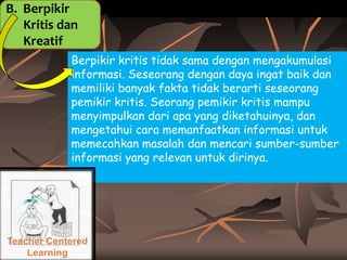 B. Berpikir
Kritis dan
Kreatif
Berpikir kritis tidak sama dengan mengakumulasi
informasi. Seseorang dengan daya ingat baik dan
memiliki banyak fakta tidak berarti seseorang
pemikir kritis. Seorang pemikir kritis mampu
menyimpulkan dari apa yang diketahuinya, dan
mengetahui cara memanfaatkan informasi untuk
memecahkan masalah dan mencari sumber-sumber
informasi yang relevan untuk dirinya.

Teacher Centered
Learning

 