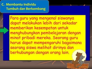 C. Membantu Individu
Tumbuh dan Berkembang

Para guru yang mengenal siswanya
dapat melakukan lebih dari sekadar
memberikan kesempatan untuk
menghubungkan pembelajaran dengan
minat pribadi mereka. Seorang guru
harus dapat mempengaruhi bagaimana
seorang siswa melihat dirinya dan
berhubungan dengan orang lain.

 