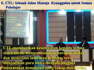 E. CTL: Sebuah Jalan Menuju Keunggulan untuk Semua
Pebelajar

CTL memberikan kesempatan kepada semua
siswa untuk mengembangkan harapan, bakat
dan menerima informasi terbaru, serta
menjadikan para siswa menjadi anggota
masyarakat demokrasi yang cakap dan cerdas.

 