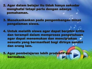 2. Agar dalam belajar itu tidak hanya sekadar
menghafal tetapi perlu dengan adanya
pemahaman.
3. Menekankankan pada pengembangan minat
pengalaman siswa.
4. Untuk melatih siswa agar dapat berpikir kritis
dan terampil dalam memproses pengetahuan
agar dapat menemukan dan menciptakan
sesuatu yang bermanfaat bagi dirinya sendiri
dan orang lain.

5. Agar pembelajaran lebih produktif dan
bermakna.

 