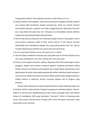 menggunakan aplikasi. Kemungkinana komputer sudah terkena spyware.
2) Adanya aktivitas mencurigakan, salah satunya komputer mengakses hardisk, padahal
user sedang tidak beraktivitas dengan komputernya. Selain itu, koneksi internet
menunjukkan aktivitas, meskipun user tidak menggunakannya. Munculnya ikon-ikon
baru yang tidak jelas pada tray icon. Semuanya itu menandakan adanya aktivitas
background yang sedang bekerja pada komputer.
3) Muncul iklan pop-up setiap kali user terkoneksi dengan internet. Pop-upakan muncul
terus-menerus walaupun sudah di close secara manual. Isi dari Pop-up tersebut
bahkantidak ada hubungannya dengan situs yang sedang dibuka oleh user. Pop-up
tersebut dapat berupa tampilan situs porno atau junk site lainnya.
Cara-cara yang dapat dilakukan untuk mencegah spyware adalah:
1) Hati-hati dalam melakukan browsing situs yang tidak jelas di internet. Biasanya situs-
situs yang underground, situs-situs hacking dan situs-situs crack.
2) Khusus untuk program freeware, sebelum digunakan lihat informasidi bagian review
pengguna. Apakah ada complain mengenai spyware Terjadinya perubahan setting
browser dimana user tidak pernahmengubah atau menginstalnya. Banyak kasus start
page browser berubah tanpa sebab yang jelas dan bahkan tidak bisa diubah walaupun
secaramanual.Gejalainiditandaimunculnyatoolbaryangmenyatu dengankomponen
toolbar browser di dalamnya. Karena umumnya spyware ada di program yang
freeware.
Contoh cyber espionage lain yang menjadi kontroversi terjadi, beberapa waktu lalu
di Amerika Serikat terjadi polemik mengenai pengawasan terhadap kegiatan internet.
Polemik ini bermula dari dipublikasikannya suatu sistem penyadap email milik Federal
Bureau of Investigation (FBI) yang dinamakan “Carnivore”. Sistem ini dipasang pada
server milik sebuah Internet Service Provider (ISP). Untuk kemudian memonitor email
yang melalui server tersebut.
 