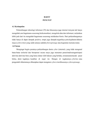 BAB IV
PENUTUP
4.1 Kesimpulan
Perkembangan teknologi informasi (TI) dan khususnya juga internet ternyata tak hanya
mengubah cara bagaimana seseorang berkomunikasi, mengelola data dan informasi, melainkan
lebih jauh dari itu mengubah bagaimana seseorang melakukan bisnis. Dari perkembangannya
tidak hanya di dapat dampak positive, tetapi juga dampak negatifnya yaitu kejahatan didunia
maya (cybercrime) yang salah satunya adalahcyberespionage atau kegiantan memata-matai.
4.2 Saran
Mengingat begitu pesatnya perkembangan dunia cyber (internet), yang tidak mengenal
batas-batas teritorial dan beroperasi secara maya juga menuntut pemerintahmengantisipasi
aktivitas-aktivitas baru yang harus diatur oleh hukum yang berlaku, terutamamemasuki pasar
bebas, demi tegaknya keadilan di negri ini. Dengan di tegakannya cyberlaw atau
pengendali diduniamaya diharapkan dapat mengatasi cybercrimekhususnya cyberespionage.
 