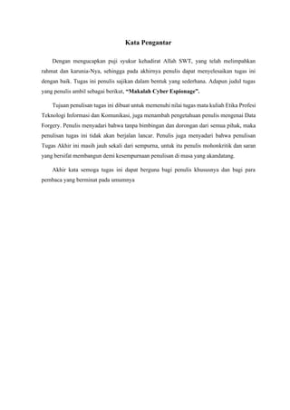 Kata Pengantar
Dengan mengucapkan puji syukur kehadirat Allah SWT, yang telah melimpahkan
rahmat dan karunia-Nya, sehingga pada akhirnya penulis dapat menyelesaikan tugas ini
dengan baik. Tugas ini penulis sajikan dalam bentuk yang sederhana. Adapun judul tugas
yang penulis ambil sebagai berikut, “Makalah Cyber Espionage”.
Tujuan penulisan tugas ini dibuat untuk memenuhi nilai tugas mata kuliah Etika Profesi
Teknologi Informasi dan Komunikasi, juga menambah pengetahuan penulis mengenai Data
Forgery. Penulis menyadari bahwa tanpa bimbingan dan dorongan dari semua pihak, maka
penulisan tugas ini tidak akan berjalan lancar. Penulis juga menyadari bahwa penulisan
Tugas Akhir ini masih jauh sekali dari sempurna, untuk itu penulis mohonkritik dan saran
yang bersifat membangun demi kesempurnaan penulisan di masa yang akandatang.
Akhir kata semoga tugas ini dapat berguna bagi penulis khususnya dan bagi para
pembaca yang berminat pada umumnya
 