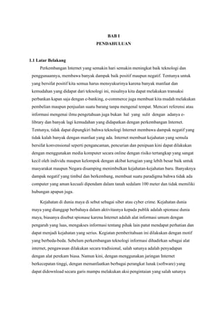 BAB I
PENDAHULUAN
1.1 Latar Belakang
Perkembangan Internet yang semakin hari semakin meningkat baik teknologi dan
penggunaannya, membawa banyak dampak baik positif maupun negatif. Tentunya untuk
yang bersifat positif kita semua harus mensyukurinya karena banyak manfaat dan
kemudahan yang didapat dari teknologi ini, misalnya kita dapat melakukan transaksi
perbankan kapan saja dengan e-banking, e-commerce juga membuat kita mudah melakukan
pembelian maupun penjualan suatu barang tanpa mengenal tempat. Mencari referensi atau
informasi mengenai ilmu pengetahuan juga bukan hal yang sulit dengan adanya e-
library dan banyak lagi kemudahan yang didapatkan dengan perkembangan Internet.
Tentunya, tidak dapat dipungkiri bahwa teknologi Internet membawa dampak negatif yang
tidak kalah banyak dengan manfaat yang ada. Internet membuat kejahatan yang semula
bersifat konvensional seperti pengancaman, pencurian dan penipuan kini dapat dilakukan
dengan menggunakan media komputer secara online dengan risiko tertangkap yang sangat
kecil oleh individu maupun kelompok dengan akibat kerugian yang lebih besar baik untuk
masyarakat maupun Negara disamping menimbulkan kejahatan-kejahatan baru. Banyaknya
dampak negatif yang timbul dan berkembang, membuat suatu paradigma bahwa tidak ada
computer yang aman kecuali dipendam dalam tanah sedalam 100 meter dan tidak memiliki
hubungan apapun juga.
Kejahatan di dunia maya di sebut sebagai siber atau cyber crime. Kejahatan dunia
maya yang dianggap berbahaya dalam aktivitasnya kepada publik adalah spionase dunia
maya, biasanya disebut spionase karena Internet adalah alat informasi umum dengan
pengaruh yang luas, mengakses informasi tentang pihak lain patut mendapat perhatian dan
dapat menjadi kejahatan yang serius. Kegiatan pemberitahuan ini dilakukan dengan motif
yang berbeda-beda. Sebelum perkembangan teknologi informasi dihadirkan sebagai alat
internet, pengawasan dilakukan secara tradisional, salah satunya adalah penyadapan
dengan alat perekam biasa. Namun kini, dengan menggunakan jaringan Internet
berkecepatan tinggi, dengan memanfaatkan berbagai perangkat lunak (software) yang
dapat didownload secara garis mampu melakukan aksi pengintaian yang salah satunya
 