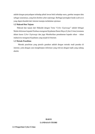 adalah dengan penyadapan terhadap pihak lawan baik terhadap suara, gambar maupun data
sebagai sasarannya, yang kini disebut cyber espionage. Berbagai perangkat lunak (software)
yang dapat diunduh dari internet mampu melakukan spionase
1.2 Maksud Dan Tujuan
Maksud dan tujuan dari Makalah dengen Tema “Cyber Espionage” adalah Sebagai
Media Informasi kepada Pembaca mengenai Kejahatan Dunia Maya (Cyber Crime) terutama
dalam kasus Cyber Espionage dan juga Memberikan pemahaman kepada rekan – rekan
mahasiswa mengenai Kejahatan yang terjadi di Internet.
1.3 Metode Penelitian
Metode penelitian yang penulis gunakan adalah dengan metode studi pustaka di
internet, yaitu dengan cara menghimpun informasi yang relevan dengan topik yang sedang
diteliti.
BAB II
LANDASAN TEORI
2.1 Pengertian Cyber Crime
 