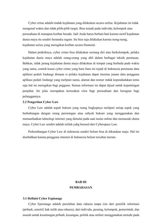 Cyber crime adalah tindak kejahatan yang dilakukan secara online. Kejahatan ini tidak
mengenal waktu dan tidak pilih-pilih target. Bisa terjadi pada individu, kelompok atau
perusahaan di manapun korban berada. Jadi Anda harus berhati-hati karena motif kejahatan
dunia maya itu sendiri beraneka ragam. Itu bisa saja dilakukan karena iseng-iseng,
kejahatan serius yang merugikan korban secara finansial.
Dalam praktiknya, cyber crime bisa dilakukan seorang diri atau berkelompok, pelaku
kejahatan dunia maya adalah orang-orang yang ahli dalam berbagai teknik peretasan.
Bahkan, tidak jarang kejahatan dunia maya dilakukan di tempat yang berbeda pada waktu
yang sama, contoh kasus cyber crime yang baru baru ini tejadi di Indonesia peretasan data
aplikasi peduli lindungi dimana si pelaku kejahatan dapat meretas jutaan data pengguna
aplikasi peduli lindungi yang meliputi nama, alamat dan nomer induk kependudukan tentu
saja hal ini merugikan bagi pegguna. Semua informasi ini dapat dijual untuk kepentingan
penjahat. Ini jelas merupakan kerusakan citra bagi perusahaan dan kerugian bagi
pelanggannya.
2.2 Pengertian Cyber Law
Cyber Law adalah aspek hukum yang ruang lingkupnya meliputi setiap aspek yang
berhubungan dengan orang perorangan atau subyek hukum yang menggunakan dan
memanfaatkan teknologi internet yang dimulai pada saat mulai online dan memasuki dunia
maya. Cyber Law sendiri adalah istilah yabg berasal dari Cyberspace Law.
Perkembangan Cyber Law di indonesia sendiri belum bisa di dikatakan maju. Hal ini
disebabkan karena pengguna internet di Indonesia belum tersebar merata.
BAB III
PEMBAHASAN
3.1 Definisi Cyber Espionage
Cyber Epsionage adalah perolehan data rahasia tanpa izin dari pemilik informasi
(pribadi, sensitif, hak milik atau rahasia), dari individu, pesaing, kelompok, pemerintah, dan
musuh untuk keuntungan pribadi, keuangan, politik atau militer menggunakan metode pada
 