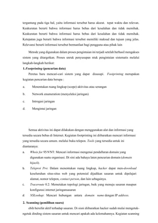 tergantung pada tiga hal, yaitu informasi tersebut harus akurat. tepat waktu dan relevan.
Keakuratan berarti bahwa informasi harus bebas dari kesalahan dan tidak memihak.
Keakuratan berarti bahwa informasi harus bebas dari kesalahan dan tidak memihak.
Ketepatan juga berarti bahwa informasi tersebut memiliki maksud dan tujuan yang jelas.
Relevansi berarti informasi tersebut bermanfaat bagi pengguna atau pihak lain
Metode yang digunakan dalam proses pengintaian ini terjadi setelah berhasil mengakses
sistem yang ditargetkan. Proses unruk penyusupan ntuk pengintaian sistematis melalui
langkah-langkah berikut:
1.Footprinting (pencarian data)
Peretas baru mencari-cari sistem yang dapat disusupi. Footprinting merupakan
kegiatan pencarian data berupa :
a. Menentukan ruang lingkup (scope) aktivitas atau serangan
b. Network enumeration (menyeleksi jaringan)
c. Introgasi jaringan
d. Mengintai jaringan
Semua aktivitas ini dapat dilakukan dengan menggunakan alat dan informasi yang
tersedia secara bebas di Internet. Kegiatan footprinting ini diibaratkan mencari informasi
yang tersedia secara umum. melalui buku telepon. Tools yang tersedia untuk ini
diantaranya:
a. Whois for 95/9/NT: Mencari informasi mengenai pendaftaran domain yang
digunakan suatu organisasi. Di sini ada bahaya laten pencurian domain (domain
hijack).
b. Teleprot Pro: Dalam menentukan ruang lingkup, hacker dapat men-download
keseluruhan situs-situs web yang potensial dijadikan sasaran untuk dipelajari
alamat, nomor telepon, contact person, dan lain sebagainya.
c. Traceroute 0.2: Memetakan topologi jaringan, baik yang menuju sasaran maupun
konfigurasi internet jaringansasaran
d. NSLookup: Mencari hubungan antara domain name dengan IP address.
2. Scanning (pemilihan suara)
ebih bersifat aktif terhadap sasaran. Di sisni diibaratkan hacker sudah mulai mengetuk-
ngetuk dinding sistem sasaran untuk mencari apakah ada kelemahannya. Kegiatan scanning
 