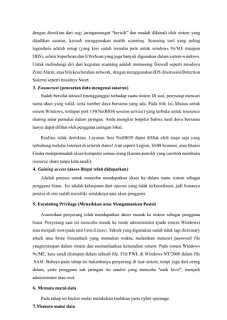 dengan demikian dari segi jaringansangat “berisik” dan mudah dikenali oleh sistem yang
dijadikan sasaran, kecuali menggunakan stealth scanning. Scanning tool yang paling
legendaris adalah nmap (yang kini sudah tersedia pula untuk windows 9x/ME maupun
DOS), selain SuperScan dan UltraScan yang juga banyak digunakan dalam sistem windows.
Untuk melindungi diri dari kegiatan scanning adalah memasang firewall seperti misalnya
Zone Alarm, atau bila keseluruhan network, dengan menggunakan IDS (Instrusion Detection
Sistem) seperti misalnya Snort.
3. Enumerasi (pencarian data mengenai sasaran)
Sudah bersifat intrusif (mengganggu) terhadap suatu sistem Di sini, penyusup mencari
nama akun yang valid, serta sumber daya bersama yang ada. Pada titik ini, khusus untuk
sistem Windows, terdapat port 139(NetBIOS session service) yang terbuka untuk resoursce
sharing antar pemakai dalam jaringan. Anda mungkin berpikir bahwa hard drive bersama
hanya dapat dilihat oleh pengguna jaringan lokal.
Realitas tidak demikian. Layanan Sesi NetBIOS dapat dilihat oleh siapa saja yang
terhubung melalui Internet di seluruh dunia! Alat seperti Legion, SMB Scanner, atau Shares
Finder mempermudah akses komputer semua orang (karena pemilik yang ceroboh membuka
resource share tanpa kata sandi).
4. Gaining access (akses illegal telah didapatkan)
Adalah pereses untuk mencoba mendapatkan akses ke dalam suatu sistem sebagai
pengguna biasa. Ini adalah kelanjutan dari operasi yang tidak terkoordinasi, jadi biasanya
peretas di sini sudah memiliki setidaknya satu akun pengguna
5. Escalating Privilage (Menaikkan atau Mengamankan Posisi)
Asumsikan penyerang telah mendapatkan akses masuk ke sistem sebagai pengguna
biasa. Penyerang saat ini mencoba masuk ke mode administrator (pada sistem Windows)
atau menjadi root (pada unit Unix/Linux). Teknik yang digunakan sudah tidak lagi dictionary
attack atau brute forceattack yang memakan waktu, melainkan mencuri password file
yangtersimpan dalam sistem dan memanfaatkan kelemahan sistem. Pada sistem Windows
9x/ME, kata sandi disimpan dalam sebuah file. File PWL di Windows NT/2000 dalam file
.SAM. Bahaya pada tahap ini bukanhanya penyerang di luar sistem, tetapi juga dari orang
dalam, yaitu pengguna sah jaringan itu sendiri yang mencoba "naik level", menjadi
administrator atau root.
6. Memata matai data
Pada tahap ini hacker mulai melakukan tindakan yaitu cyber spionage.
7.Memata matai data
 