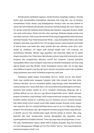 Setelah peretas melakukan tugasnya, mereka biasanya menghapus jejaknya. Seorang
hacker akan meminimalkan kemungkinan ditemukan oleh orang lain. cara ini biasanya
memanfaatkan Trojan. Hacker yang berpengalaman, biasanya suatu saat akan kembali ke
sistem dan lama kelamaan jika prosedur atau proses hacking diulangi dari awal. Dalam hal
ini, peretas sering kali membuat pintu belakang atau backdoor, yang pada dasarnya adalah
cara untuk melewatinya. Modus lain dari cyber espionage dilakukan dengan metode acak
atau tidak sistematis, salah satunya berasal dari berita yang menggemparkan dunia dari pusat
penelitian Kanada, Pusat Studi Internasional Munk. , yang menunjukkan bahwa ada sistem
komputer mata-mata yang telah di-root. di Cina dapat meretas sistem komputer pemerintah
di seluruh dunia serta badan data untuk melacak data atau informasi untuk dicuri nanti.
Sejauh ini, setidaknya 103 negara telah disusupi dengan total 1.295 komputer, tim
menyebutnya GhostNet. Metode yang digunakan oleh mata-mata dalam hal ini adalah
dengan menembus virus Trojan horse dan beberapa malware yang telah menyusup ke sistem
komputer dan mengekstraksi dokumen sensitif dari komputer. Laporan penelitian
menunjukkan bahwa sistem komputer mata-mata ini memiliki kemampuan luar biasa yang
dikenal dengan gaya Big Brother. Selain kemampuan mencuri data, hal itu juga dapat
menyebabkan komputer yang disusupi secara otomatis menyalakan kamera dan melakukan
fungsi perekaman suara untuk melakukan pengawasan jarak jauh.
Selanjutnya adalah dengan menyusupkan Spyware. Istilah spyware atau peranti
lunak yang memata-matai pengguna komputer telah lama menjadi kosa kata dunia
informasi teknologi. Spyware merupakan aplikasi yang bertugas untuk melacakaktivitas
surfing seorang netter secara diam-diam. Lalu secara diam-diam pulamengirim informasi-
informasi hasil lacakan tersebut ke server komputer tertentuyang dirancang oleh si
pembuat aplikasi spyware. Spyware juga dikenal denganistilah adware adalah semacam
program tersembunyi yang berfungsi untuk mengiriminformasi mengenai komputer yang
terinfeksi melalui internet ke si pembuat spyware. Biasanya spyware otomatis terinstal
baik akibat mendownload sesuatu secara tidak sengaja maupun disususpi secara sengaja
oleh orang lain. Spyware menjadi berbahaya karena saat ini spyware tidak hanya sebagai
pengirim info tersembunyi saja, tapi menginstal semacam program khusus yang akhirnya
si pemilik spyware bisa memata-matai segala aktivitas korban di internet. Data yang
diperoleh dari hasil memata-matai tersebut dikumpulkan dan digunakan untuk
kepentingankomersial bahkan kriminal. Tentu saja tanpa seijin dan pengetahuan si netter.
Hal yang membahayakan lainnya adalah bahwa program pengintai yang bisa mencuri
username dan password, sehingga spyware bisa disebut “species” baru yang mengancam
keamanan komputer setelah virus.
 