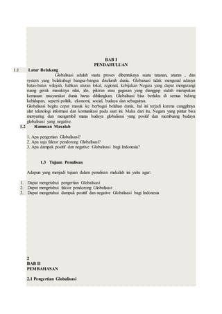 BAB I
PENDAHULUAN
1.1 Latar Belakang
Globalisasi adalah suatu proses dibentuknya suatu tatanan, aturan , dan
system yang belakubagi bangsa-bangsa diseluruh dunia. Globaisasi tidak mengenal adanya
batas-batas wilayah, bahkan aturan lokal, regional, kebijakan Negara yang dapat mengurangi
ruang gerak masuknya nilai, ide, pikiran atau gagasan yang dianggap sudah marupakan
kemauan masyarakat dunia harus dihilangkan. Globalisasi bisa berlaku di semua bidang
kehidupan, seperti politik, ekonomi, social, budaya dan sebagainya.
Globalisasi begitu cepat masuk ke berbagai belahan dunia, hal ini terjadi karena canggihnya
alat teknologi informasi dan komunikasi pada saat ini. Maka dari itu, Negara yang pintar bisa
menyaring dan mengambil mana budaya globalisasi yang positif dan membuang budaya
globalisasi yang negative.
1.2 Rumusan Masalah
1. Apa pengertian Globalisasi?
2. Apa saja faktor pendorong Globalisasi?
3. Apa dampak positif dan negative Globalisasi bagi Indonesia?
1.3 Tujuan Penulisan
Adapun yang menjadi tujuan dalam penulisan makalah ini yaitu agar:
1. Dapat mengetahui pengertian Globalisasi
2. Dapat mengetahui faktor pendorong Globalisasi
3. Dapat mengetahui dampak positif dan negative Globalisasi bagi Indonesia
2
BAB II
PEMBAHASAN
2.1 Pengertian Globalisasi
 