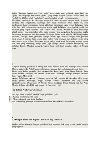 Istilah Globalisasi berasal dari kata “globe” (peta dunia yang berbentuk bola). Dari kata
“globe” ini selanjutnya lahir istilah “global” (yang artinya meliputi seluruh dunia). Dari kata
“global” ini lahirlah istilah “globalisasi” yang bermakna sebuah proses mendunia.
Globalisasi merupakan kecederungan masyarakat untuk menyatu dengan dunia, terutama
dibidang ilmu pengetahuan, teknologi, dan media komukasi masa. Selain itu, para
cendekiawan barat mengatakan bahwa globalisasi merupakan suatu proses kehidupan yang
serba luas, tidak terbatas dan merangkum segala aspek kehidupan, seperti politik, social, dan
ekonomi yang dapat dinikmati oleh seluruh umat didunia. Globalisasi pada hakekatnya
adalah proses yang ditimbulkan oleh suatu kegiatan yang dampaknya berkelanjutan melalui
batas-batas kebangsaan dan kenegaraan. Mengingat bahwa dunia ditandai oleh kemajemukan
(pluralitas) budaya, maka globalisasi sebagai proses juga ditandai sebagai suatu peristiwa
yang terjadi di seluruh dunia secara lintas budaya yang sekaligus mewujudkan proses saling
memengaruhi antar budaya. Pertemuan antara budaya tidak selalu berlangsung sebagai proses
dua arah yang berimbang, tetapi dapat juga sebagai proses dominasi budayayang satu
terhadap lainnya. Misalnya pengaruh budaya barat lebih kuat terhadap budaya di Negara
timur.
3
Gagasan tentang globalisasi di bidang hak asasi manusia telah ada beberapa abad sebelum
Masehi, yaitu ketika Nabi Musa membebaskan umatnya dari perbudakan di Mesir Kuno.
Firaun yang kejam menindas dan memperbudak kaum Nabi Musa hingga hak-hak dasar
selaku manusia terampas dari mereka. Nabi Musa memimpin umatnya berhijrah melewati
batas Negara Mesir untuk
mencari kebebasan mereka. Perjuangan membela hak manusia ini diteruskan oleh orang-
orang generasi berikutnya, hingga akhirnya berhasil melahirkan apa yang disebut
dengan Universal Declaration of Human Rights (Deklarasi Umum tentang Hak-hak Asasi
Mnusia Sedunia) oleh PBB pada tanggal 10 Desember 1948.
2.2 Faktor Pendorong Globalisasi
Ada tiga faktor penyebab meningkatnya globalisasi, yaitu:
1. Adanya perubahan politik dunia
2. Aliran informasi yang cepat dan luas,
3. dan berkembang pesatnya perusahaan-perusahaan internasional/transnasional.
4
2.3 Dampak Positif dan Negatif Globalisasi bagi Indonesia
Berikut adalah beberapa dampak globalisasi bagi Indonesia baik yang bersifat positif maupun
yang negative:
 