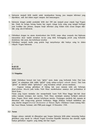 a. Indonesia menjadi lebih mudah untuk mendapatkan barang, jasa maupun informasi yang
diperlukan, naik dari dalam negeri maupun dari mancanegara.
b. Indonesia dengan jumlah penduduk lebih dari 200 juta menjadi pasar empuk bagi Negara
lain. Entah itu berupa barang buatan luar negeri, tenaga kerja asing yang mengisi berbagai
jenis keahlian dan jabatan, maupun banjir informasi yang beluim tentu sesuai dengan nilai-
nilai yang ada di Indonesia.
c. Globalisasi dengan isu utama demokratisasi dan HAM, tanpa sikap waspada dan bijaksana
masyarakat akan mudah termakan isu-isu yang tidak bertanggung jawab yang berkedok
demokrasi, hak asasi, dan kebebasan tersebut.
d. Globalisasi menjadi media yang praktis bagi menyebarnya nilai budaya asing ke dalam
wilayah Negara Indonesia.
5
BAB III
PENUTUP
3.1 Simpulan
Istilah Globalisasi berasal dari kata “globe” (peta dunia yang berbentuk bola). Dari kata
“globe” ini selanjutnya lahir istilah “global” (yang artinya meliputi seluruh dunia). Dari kata
“global” ini lahirlah istilah “globalisasi” yang bermakna sebuah proses mendunia.
Gagasan tentang globalisasi di bidang hak asasi manusia telah ada beberapa
abad sebelum Masehi, yaitu ketika Nabi Musa membebaskan umatnya dari perbudakan di
Mesir Kuno.
Firaun yang kejam menindas dan memperbudak kaum Nabi Musa hingga hak-hak dasar
selaku manusia terampas dari mereka. Nabi Musa memimpin umatnya berhijrah melewati
batas Negara Mesir untuk mencari kebebasan mereka. Perjuangan membela hak manusia ini
diteruskan oleh orang-orang generasi berikutnya, hingga akhirnya berhasil melahirkan apa
yang disebut denganUniversal Declaration of Human Rights (Deklarasi Umum tentang Hak-
hak Asasi Mnusia Sedunia) oleh PBB pada tanggal 10 Desember 1948.
3.2 Saran
Dengan adanya makalah ini diharapkan agar bangsa Indonesia lebih pintar menyaring budaya
globalisasi yang masuk ke wilayah Negara Kesatuan Republik Indonesia dan menolak segala
budaya globalisasi negative yang dating dari luar negeri.
 