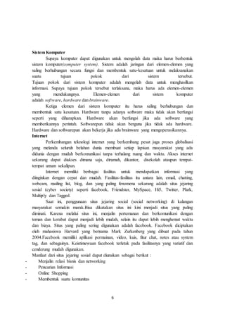 6
Sistem Komputer
Supaya komputer dapat digunakan untuk mengolah data maka harus berbentuk
sistem komputer(computer system). Sistem adalah jaringan dari elemen-elemen yang
saling berhubungan secara fungsi dan membentuk satu-kesatuan untuk melaksanakan
suatu tujuan pokok dari sistem tersebut.
Tujuan pokok dari sistem komputer adalah mengolah data untuk menghasilkan
informasi. Supaya tujuan pokok tersebut terlaksana, maka harus ada elemen-elemen
yang mendukungnya. Elemen-elemen dari sistem komputer
adalah software, hardware dan brainware.
Ketiga elemen dari sistem komputer itu harus saling berhubungan dan
membentuk satu kesatuan. Hardware tanpa adanya software maka tidak akan berfungsi
seperti yang diharapkan. Hardware akan berfungsi jika ada software yang
memberikannya perintah. Softwarepun tidak akan berguna jika tidak ada hardware.
Hardware dan softwarepun akan bekerja jika ada brainware yang mengoperasikannya.
Internet
Perkembangan teknologi internet yang berkembang pesat juga proses globalisasi
yang melanda seluruh belahan dunia membuat setiap lapisan masyarakat yang ada
didunia dengan mudah berkomunikasi tanpa terhalang ruang dan waktu. Akses internet
sekarang dapat diakses dimana saja, dirumah, dikantor, disekolah ataupun tempat-
tempat umum sekalipun.
Internet memiliki berbagai fasilitas untuk mendapatkan informasi yang
diinginkan dengan cepat dan mudah. Fasilitas-fasilitas itu antara lain, email, chatting,
webcam, mailing list, blog, dan yang paling fenomena sekarang adalah situs jejaring
sosial (cyber society) seperti facebook, Friendster, MySpace, Hi5, Twitter, Plurk,
Multiply dan Tagged.
Saat ini, penggunaan situs jejaring social (social networking) di kalangan
masyarakat semakin marak.Bisa dikatakan situs ini kini menjadi situs yang paling
diminati. Karena melalui situs ini, menjalin pertemanan dan berkomunikasi dengan
teman dan kerabat dapat menjadi lebih mudah, selain itu dapat lebih menghemat waktu
dan biaya. Situs yang paling sering digunakan adalah facebook. Facebook diciptakan
oleh mahasiswa Harvard yang bernama Mark Zurkenberg yang dibuat pada tahun
2004.Facebook memiliki aplikasi permainan, video, kuis, fitur chat, notes atau system
tag, dan sebagainya. Keistimewaan facebook terletak pada fasilitasnya yang variatif dan
cenderung mudah digunakan.
Manfaat dari situs jejaring sosial dapat diuraikan sebagai berikut :
- Menjalin relasi bisnis dan networking
- Pencarian Informasi
- Online Shopping
- Membentuk suatu komunitas
 