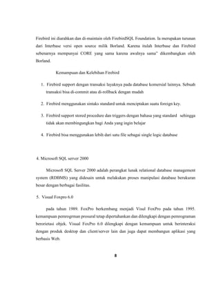 8
Firebird ini diarahkan dan di-maintain oleh FirebirdSQL Foundation. Ia merupakan turunan
dari Interbase versi open source milik Borland. Karena itulah Interbase dan Firebird
sebenarnya mempunyai CORE yang sama karena awalnya sama” dikembangkan oleh
Borland.
Kemampuan dan Kelebihan Firebird
1. Firebird support dengan transaksi layaknya pada database komersial lainnya. Sebuah
transaksi bisa di-commit atau di-rollback dengan mudah
2. Firebird menggunakan sintaks standard untuk menciptakan suatu foreign key.
3. Firebird support stored procedure dan triggers dengan bahasa yang standard sehingga
tidak akan membingungkan bagi Anda yang ingin belajar
4. Firebird bisa menggunakan lebih dari satu file sebagai single logic database
4. Microsoft SQL server 2000
Microsoft SQL Server 2000 adalah perangkat lunak relational database management
system (RDBMS) yang didesain untuk melakukan proses manipulasi database berukuran
besar dengan berbagai fasilitas.
5. Visual Foxpro 6.0
pada tahun 1989. FoxPro berkembang menjadi Visul FoxPro pada tahun 1995.
kemampuan pemrogrman prosural tetap dipertahankan dan dilengkapi dengan pemrograman
berorietasi objek. Visual FoxPro 6.0 dilengkapi dengan kemampuan untuk berinteraksi
dengan produk desktop dan client/server lain dan juga dapat membangun aplikasi yang
berbasis Web.
 