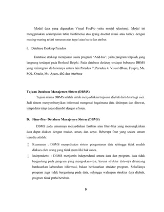 9
Model data yang digunakan Visual FoxPro yaitu model relasional. Model ini
menggunakan sekumpulan table berdimensi dua (yang disebut relasi atau table), dengan
masing-masing relasi tersusun atas tupel atau baris dan atribut
6. Database Desktop Paradox
Database desktop merupakan suatu program “Add-Ins”, yaitu program terpisah yang
langsung terdapat pada Borland Delphi. Pada database desktop terdapat beberapa DBMS
yang terintegrasi di dalamnya antara lain Paradox 7, Paradox 4, Visual dBase, Foxpro, Ms.
SQL, Oracle, Ms. Acces, db2 dan interbase
Tujuan Database Manajemen Sistem (DBMS)
Tujuan utama DBMS adalah untuk menyediakan tinjauan abstrak dari data bagi user.
Jadi sistem menyembunyikan informasi mengenai bagaimana data disimpan dan dirawat,
tetapi data tetap dapat diambil dengan efisien.
D. Fitur-fitur Database Manajemen Sistem (DBMS)
DBMS pada umumnya menyediakan fasilitas atau fitur-fitur yang memungkinkan
data dapat diakses dengan mudah, aman, dan cepat. Beberapa fitur yang secara umum
tersedia adalah:
 Keamanan : DBMS menyediakan sistem pengamanan data sehingga tidak mudah
diakses oleh orang yang tidak memiliki hak akses.
 Independensi : DBMS menjamin independensi antara data dan program, data tidak
bergantung pada program yang meng-akses-nya, karena struktur data-nya dirancang
berdasarkan kebutuhan informasi, bukan berdasarkan struktur program. Sebaliknya
program juga tidak bergantung pada data, sehingga walaupun struktur data diubah,
program tidak perlu berubah.
 