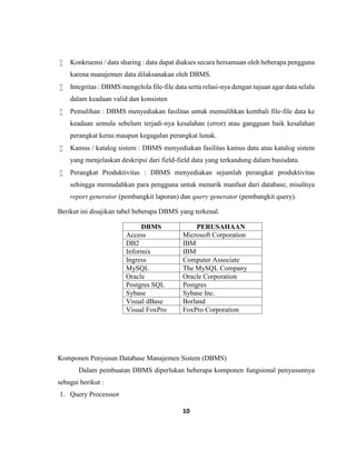 10
 Konkruensi / data sharing : data dapat diakses secara bersamaan oleh beberapa pengguna
karena manajemen data dilaksanakan oleh DBMS.
 Integritas : DBMS mengelola file-file data serta relasi-nya dengan tujuan agar data selalu
dalam keadaan valid dan konsisten
 Pemulihan : DBMS menyediakan fasilitas untuk memulihkan kembali file-file data ke
keadaan semula sebelum terjadi-nya kesalahan (error) atau gangguan baik kesalahan
perangkat keras maupun kegagalan perangkat lunak.
 Kamus / katalog sistem : DBMS menyediakan fasilitas kamus data atau katalog sistem
yang menjelaskan deskripsi dari field-field data yang terkandung dalam basisdata.
 Perangkat Produktivitas : DBMS menyediakan sejumlah perangkat produktivitas
sehingga memudahkan para pengguna untuk menarik manfaat dari database, misalnya
report generator (pembangkit laporan) dan query generator (pembangkit query).
Berikut ini disajikan tabel beberapa DBMS yang terkenal.
DBMS PERUSAHAAN
Access Microsoft Corporation
DB2 IBM
Informix IBM
Ingress Computer Associate
MySQL The MySQL Company
Oracle Oracle Corporation
Postgres SQL Postgres
Sybase Sybase Inc.
Visual dBase Borland
Visual FoxPro FoxPro Corporation
Komponen Penyusun Database Manajemen Sistem (DBMS)
Dalam pembuatan DBMS diperlukan beberapa komponen fungsional penyusunnya
sebagai berikut :
1. Query Processsor
 