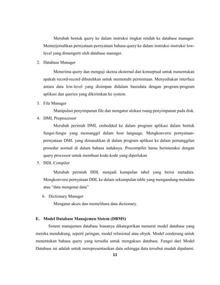11
Merubah bentuk query ke dalam instruksi tingkat rendah ke database manager.
Menterjemahkan pernyataan-pernyataan bahasa query ke dalam instruksi-instruksi low-
level yang dimengerti oleh database manager.
2. Database Manager
Menerima query dan menguji skema eksternal dan konseptual untuk menentukan
apakah record-record dibutuhkan untuk memenuhi permintaan. Menyediakan interface
antara data low-level yang disimpan didalam basisdata dengan program-program
aplikasi dan queries yang dikirimkan ke system.
3. File Manager
Manipulasi penyimpanan file dan mengatur alokasi ruang penyimpanan pada disk.
4. DML Preprocessor
Merubah perintah DML embedded ke dalam program aplikasi dalam bentuk
fungsi-fungsi yang memanggil dalam host language. Mengkonversi pernyataan-
pernyataan DML yang dimasukkan di dalam program aplikasi ke dalam pemanggilan
prosedur normal di dalam bahasa induknya. Procompiler harus berinteraksi dengan
query processor untuk membuat kode-kode yang diperlukan
5. DDL Compiler
Merubah perintah DDL menjadi kumpulan tabel yang berisi metadata.
Mengkonversi pernyataan DDL ke dalam sekumpulan table yang mengandung metadata
atau “data mengenai data”
6. Dictionary Manager
Mengatur akses dan memelihara data dictionary.
E. Model Database Manajemen Sistem (DBMS)
Sistem manajemen database biasanya dikategorikan menurut model database yang
mereka mendukung, seperti jaringan, model relasional atau obyek. Model cenderung untuk
menentukan bahasa query yang tersedia untuk mengakses database. Fungsi dari Model
Database ini adalah untuk merepresentasikan data sehingga data tersebut mudah dipahami.
 