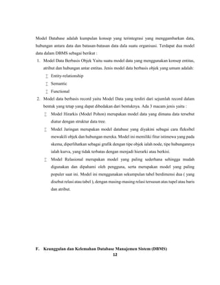 12
Model Database adalah kumpulan konsep yang terintegrasi yang menggambarkan data,
hubungan antara data dan batasan-batasan data dala suatu organisasi. Terdapat dua model
data dalam DBMS sebagai berikut :
1. Model Data Berbasis Objek Yaitu suatu model data yang menggunakan konsep entitas,
atribut dan hubungan antar entitas. Jenis model data berbasis objek yang umum adalah:
 Entity-relationship
 Semantic
 Functional
2. Model data berbasis record yaitu Model Data yang terdiri dari sejumlah record dalam
bentuk yang tetap yang dapat dibedakan dari bentuknya. Ada 3 macam jenis yaitu :
 Model Hirarkis (Model Pohon) merupakan model data yang dimana data tersebut
diatur dengan struktur data tree.
 Model Jaringan merupakan model database yang diyakini sebagai cara fleksibel
mewakili objek dan hubungan mereka. Model ini memiliki fitur istimewa yang pada
skema, diperlihatkan sebagai grafik dengan tipe objek ialah node, tipe hubungannya
ialah kurva, yang tidak terbatas dengan menjadi hierarki atau berkisi.
 Model Relasional merupakan model yang paling sederhana sehingga mudah
digunakan dan dipahami oleh pengguna, serta merupakan model yang paling
populer saat ini. Model ini menggunakan sekumpulan tabel berdimensi dua ( yang
disebut relasi atau tabel ), dengan masing-masing relasi tersusun atas tupel atau baris
dan atribut.
F. Keunggulan dan Kelemahan Database Manajemen Sistem (DBMS)
 