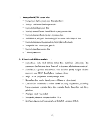 13
1. Keunggulan DBMS antara lain :
☞ Mengurangi duplikasi data atau data redundancy
☞ Menjaga konsistensi dan integritas data
☞ Meningkatkan keamanan data
☞ Meningkatkan effisiensi dan effektivitas penggunaan data
☞ Meningkatkan produktivitas para pengguna data
☞ Memudahkan pengguna dalam menggali informasi dari kumpulan data
☞ Meningkatkan pemeliharaan data melalui independensi data
☞ Mengambil data secara cepat, praktis
☞ Meningkatkan keamaanan data
☞ Terbaru (up to date).
2. Kelemahan DBMS antara lain :
☞ Memerlukan suatu skill tertentu untuk bisa melakukan administrasi dan
manajemen database agar dapat diperoleh struktur dan relasi data yang optimal
☞ Memerlukan kapasitas penyimpanan baik eksternal (disk) maupun internal
(memory) agar DBMS dapat bekerja cepat dan efisien
☞ Harga DBMS yang handal biasanya sangat mahal
☞ Kebutuhan akan sumber daya (resources) biasanya cukup tinggi
☞ Konversi dari sistem lama ke sistem DBMS terkadang sangat mahal, disamping
biaya pengadaan perangkat keras dan perangkat lunak, diperlukan pula biaya
pelatihan
☞ Perangkat lunak yang mahal
☞ Memperkerjakan dan mempertahankan DBA
☞ Konfigurasi perangkat keras yang besar Data Sub Language DBMS
 