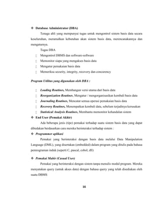 16
 Database Administrator (DBA)
Tenaga ahli yang mempunyai tugas untuk mengontrol sistem basis data secara
keseluruhan, meramalkan kebutuhan akan sistem basis data, merencanakannya dan
mengaturnya.
Tugas DBA
 Mengontrol DBMS dan software-software
 Memonitor siapa yang mengakses basis data
 Mengatur pemakaian basis data
 Memeriksa security, integrity, recovery dan concurency
Program Utilitas yang digunakan oleh DBA :
 Loading Routines, Membangun versi utama dari basis data
 Reorganization Routines, Mengatur / mengorganisasikan kembali basis data
 Journaling Routines, Mencatat semua operasi pemakaian basis data
 Recovery Routines, Menempatkan kembali data, sebelum terjadinya kerusakan
 Statistical Analysis Routines, Membantu memonitor kehandalan sistem
 End User (Pemakai Akhir)
Ada beberapa jenis (tipe) pemakai terhadap suatu sistem basis data yang dapat
dibedakan berdasarkan cara mereka berinteraksi terhadap sistem :
 Programmer aplikasi
Pemakai yang berinteraksi dengan basis data melalui Data Manipulation
Language (DML), yang disertakan (embedded) dalam program yang ditulis pada bahasa
pemrograman induk (seperti C, pascal, cobol, dll)
 Pemakai Mahir (Casual User)
Pemakai yang berinteraksi dengan sistem tanpa menulis modul program. Mereka
menyatakan query (untuk akses data) dengan bahasa query yang telah disediakan oleh
suatu DBMS
 