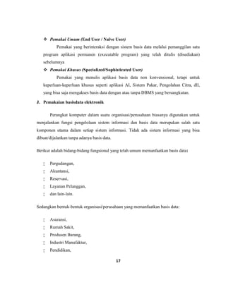 17
 Pemakai Umum (End User / Naïve User)
Pemakai yang berinteraksi dengan sistem basis data melalui pemanggilan satu
program aplikasi permanen (executable program) yang telah ditulis (disediakan)
sebelumnya
 Pemakai Khusus (Specialized/Sophisticated User)
Pemakai yang menulis aplikasi basis data non konvensional, tetapi untuk
keperluan-keperluan khusus seperti aplikasi AI, Sistem Pakar, Pengolahan Citra, dll,
yang bisa saja mengakses basis data dengan atau tanpa DBMS yang bersangkutan.
J. Pemakaian basisdata elektronik
Perangkat komputer dalam suatu organisasi/perusahaan biasanya digunakan untuk
menjalankan fungsi pengelolaan sistem informasi dan basis data merupakan salah satu
komponen utama dalam setiap sistem informasi. Tidak ada sistem informasi yang bisa
dibuat/dijalankan tanpa adanya basis data.
Berikut adalah bidang-bidang fungsional yang telah umum memanfaatkan basis data:
 Pergudangan,
 Akuntansi,
 Reservasi,
 Layanan Pelanggan,
 dan lain-lain.
Sedangkan bentuk-bentuk organisasi/perusahaan yang memanfaatkan basis data:
 Asuransi,
 Rumah Sakit,
 Produsen Barang,
 Industri Manufaktur,
 Pendidikan,
 