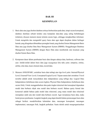 19
BAB. III
KESIMPULAN
1. Basis data atau juga disebut database artinya berbasiskan pada data, tetapi secara konseptual,
database diartikan sebuah koleksi atau kumpulan data-data yang saling berhubungan
(relation), disusun menurut aturan tertentu secara logis, sehingga menghasilkan informasi.
Untuk mengelola dan mengambil query basis data agar dapat disajikan dalam berbagai
bentuk yang diinginkan dibutuhkan perangkat lunak yang disebut Sistem Management Basis
Data atau juga disebut Data Base Management System (DBMS). Penggabungan Database
Management System (DBMS) dengan Basis Data akan membentuk satu kesatuan yang
disebut Sistem Basis Data.
2. Komponen dasar dalam pembuatan basis data dengan adanya data, hardware, software dan
user. Istilah-istilah dalam basis data juga seyogyanya kita tahu yaitu: enteprise, entitas,
atribut, nilai data, kunci element data, record data.
3. Menurut ANSI/SPARC, arsitektur basis data terbagi atas tiga level yaitu: Internal/Physical
Level, External/View Level, Conceptual/Logical Level. Tujuan utama dari arsitektur 3 level
tersebut adalah untuk menyediakan data independence yang terbagi dua: Logical Data
Independence (kebebasan data secara logika), Physical Data Independence (kebebasan data
secara fisik). Untuk menggambarkan data pada tingkat eksternal dan konseptual digunakan
model data berbasis objek atau model data berbasis record. Bahasa query formal dan
komersial adalah bahasa pada model data relasional, yang mana model data relasional
merupakan salah satu dari model data berbasis record. Agar terciptanya basis data, maka
butuh proses pembuatan. Langkah-langkah yang dapat diambil dalam perancangan basis data
sebagai berikut: mendefinisikan kebutuhan data, rancangan konseptual, rancangan
implementasi, rancangan fisik, langkah perbaikan. Suatu teknik untuk mengorganisasikan
 