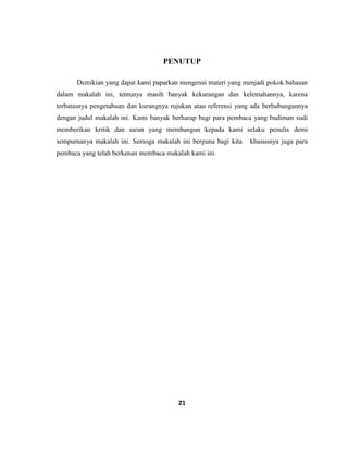 21
PENUTUP
Demikian yang dapat kami paparkan mengenai materi yang menjadi pokok bahasan
dalam makalah ini, tentunya masih banyak kekurangan dan kelemahannya, karena
terbatasnya pengetahuan dan kurangnya rujukan atau referensi yang ada berhubungannya
dengan judul makalah ini. Kami banyak berharap bagi para pembaca yang budiman sudi
memberikan kritik dan saran yang membangun kepada kami selaku penulis demi
sempurnanya makalah ini. Semoga makalah ini berguna bagi kita khususnya juga para
pembaca yang telah berkenan membaca makalah kami ini.
 