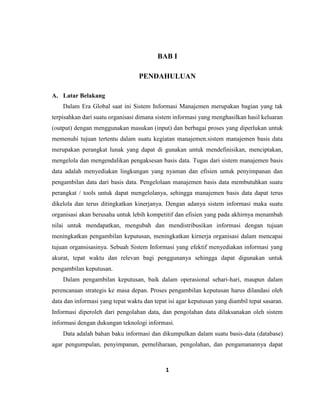 1
BAB I
PENDAHULUAN
A. Latar Belakang
Dalam Era Global saat ini Sistem Informasi Manajemen merupakan bagian yang tak
terpisahkan dari suatu organisasi dimana sistem informasi yang menghasilkan hasil keluaran
(output) dengan menggunakan masukan (input) dan berbagai proses yang diperlukan untuk
memenuhi tujuan tertentu dalam suatu kegiatan manajemen.sistem manajemen basis data
merupakan perangkat lunak yang dapat di gunakan untuk mendefinisikan, menciptakan,
mengelola dan mengendalikan pengaksesan basis data. Tugas dari sistem manajemen basis
data adalah menyediakan lingkungan yang nyaman dan efisien untuk penyimpanan dan
pengambilan data dari basis data. Pengelolaan manajemen basis data membutuhkan suatu
perangkat / tools untuk dapat mengelolanya, sehingga manajemen basis data dapat terus
dikelola dan terus ditingkatkan kinerjanya. Dengan adanya sistem informasi maka suatu
organisasi akan berusaha untuk lebih kompetitif dan efisien yang pada akhirnya menambah
nilai untuk mendapatkan, mengubah dan mendistribusikan informasi dengan tujuan
meningkatkan pengambilan keputusan, meningkatkan kirnerja organisasi dalam mencapai
tujuan organsisasinya. Sebuah Sistem Informasi yang efektif menyediakan informasi yang
akurat, tepat waktu dan relevan bagi penggunanya sehingga dapat digunakan untuk
pengambilan keputusan.
Dalam pengambilan keputusan, baik dalam operasional sehari-hari, maupun dalam
perencanaan strategis ke masa depan. Proses pengambilan keputusan harus dilandasi oleh
data dan informasi yang tepat waktu dan tepat isi agar keputusan yang diambil tepat sasaran.
Informasi diperoleh dari pengolahan data, dan pengolahan data dilaksanakan oleh sistem
informasi dengan dukungan teknologi informasi.
Data adalah bahan baku informasi dan dikumpulkan dalam suatu basis-data (database)
agar pengumpulan, penyimpanan, pemeliharaan, pengolahan, dan pengamanannya dapat
 