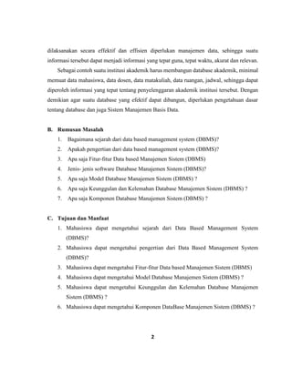 2
dilaksanakan secara effektif dan effisien diperlukan manajemen data, sehingga suatu
informasi tersebut dapat menjadi informasi yang tepat guna, tepat waktu, akurat dan relevan.
Sebagai contoh suatu institusi akademik harus membangun database akademik, minimal
memuat data mahasiswa, data dosen, data matakuliah, data ruangan, jadwal, sehingga dapat
diperoleh informasi yang tepat tentang penyelenggaran akademik institusi tersebut. Dengan
demikian agar suatu database yang efektif dapat dibangun, diperlukan pengetahuan dasar
tentang database dan juga Sistem Manajemen Basis Data.
B. Rumusan Masalah
1. Bagaimana sejarah dari data based management system (DBMS)?
2. Apakah pengertian dari data based management system (DBMS)?
3. Apa saja Fitur-fitur Data based Manajemen Sistem (DBMS)
4. Jenis- jenis software Database Manajemen Sistem (DBMS)?
5. Apa saja Model Database Manajemen Sistem (DBMS) ?
6. Apa saja Keunggulan dan Kelemahan Database Manajemen Sistem (DBMS) ?
7. Apa saja Komponen Database Manajemen Sistem (DBMS) ?
C. Tujuan dan Manfaat
1. Mahasiswa dapat mengetahui sejarah dari Data Based Management System
(DBMS)?
2. Mahasiswa dapat mengetahui pengertian dari Data Based Management System
(DBMS)?
3. Mahasiswa dapat mengetahui Fitur-fitur Data based Manajemen Sistem (DBMS)
4. Mahasiswa dapat mengetahui Model Database Manajemen Sistem (DBMS) ?
5. Mahasiswa dapat mengetahui Keunggulan dan Kelemahan Database Manajemen
Sistem (DBMS) ?
6. Mahasiswa dapat mengetahui Komponen DataBase Manajemen Sistem (DBMS) ?
 