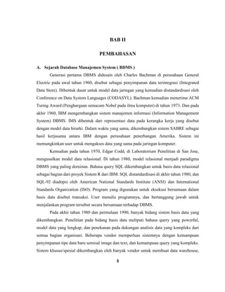 3
BAB II
PEMBAHASAN
A. Sejarah Database Manajemen System ( BDMS )
Generasi pertama DBMS didesain oleh Charles Bachman di perusahaan General
Electric pada awal tahun 1960, disebut sebagai penyimpanan data terintegrasi (Integrated
Data Store). Dibentuk dasar untuk model data jaringan yang kemudian distandardisasi oleh
Conference on Data System Languages (CODASYL). Bachman kemudian menerima ACM
Turing Award (Penghargaan semacam Nobel pada ilmu komputer) di tahun 1973. Dan pada
akhir 1960, IBM mengembangkan sistem manajemen informasi (Information Management
System) DBMS. IMS dibentuk dari representasi data pada kerangka kerja yang disebut
dengan model data hirarki. Dalam waktu yang sama, dikembangkan sistem SABRE sebagai
hasil kerjasama antara IBM dengan perusahaan penerbangan Amerika. Sistem ini
memungkinkan user untuk mengakses data yang sama pada jaringan komputer.
Kemudian pada tahun 1970, Edgar Codd, di Laboratorium Penelitian di San Jose,
mengusulkan model data relasional. Di tahun 1980, model relasional menjadi paradigma
DBMS yang paling dominan. Bahasa query SQL dikembangkan untuk basis data relasional
sebagai bagian dari proyek Sistem R dari IBM. SQL distandardisasi di akhir tahun 1980, dan
SQL-92 diadopsi oleh American National Standards Institute (ANSI) dan International
Standards Organization (ISO). Program yang digunakan untuk eksekusi bersamaan dalam
basis data disebut transaksi. User menulis programnya, dan bertanggung jawab untuk
menjalankan program tersebut secara bersamaan terhadap DBMS.
Pada akhir tahun 1980 dan permulaan 1990, banyak bidang sistem basis data yang
dikembangkan. Penelitian pada bidang basis data meliputi bahasa query yang powerful,
model data yang lengkap, dan penekanan pada dukungan analisis data yang kompleks dari
semua bagian organisasi. Beberapa vendor memperluas sistemnya dengan kemampuan
penyimpanan tipe data baru semisal image dan text, dan kemampuan query yang kompleks.
Sistem khusus/spesial dikembangkan oleh banyak vendor untuk membuat data warehouse,
 
