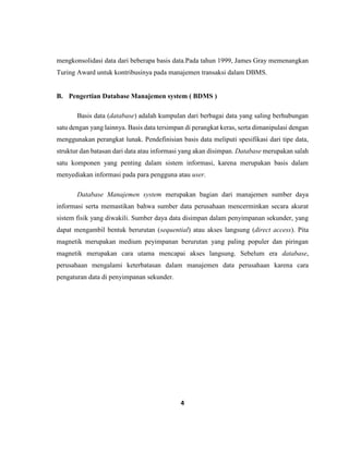 4
mengkonsolidasi data dari beberapa basis data.Pada tahun 1999, James Gray memenangkan
Turing Award untuk kontribusinya pada manajemen transaksi dalam DBMS.
B. Pengertian Database Manajemen system ( BDMS )
Basis data (database) adalah kumpulan dari berbagai data yang saling berhubungan
satu dengan yang lainnya. Basis data tersimpan di perangkat keras, serta dimanipulasi dengan
menggunakan perangkat lunak. Pendefinisian basis data meliputi spesifikasi dari tipe data,
struktur dan batasan dari data atau informasi yang akan disimpan. Database merupakan salah
satu komponen yang penting dalam sistem informasi, karena merupakan basis dalam
menyediakan informasi pada para pengguna atau user.
Database Manajemen system merupakan bagian dari manajemen sumber daya
informasi serta memastikan bahwa sumber data perusahaan mencerminkan secara akurat
sistem fisik yang diwakili. Sumber daya data disimpan dalam penyimpanan sekunder, yang
dapat mengambil bentuk berurutan (sequential) atau akses langsung (direct access). Pita
magnetik merupakan medium peyimpanan berurutan yang paling populer dan piringan
magnetik merupakan cara utama mencapai akses langsung. Sebelum era database,
perusahaan mengalami keterbatasan dalam manajemen data perusahaan karena cara
pengaturan data di penyimpanan sekunder.
 