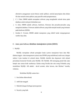 6
alternative penggunaan secara khusus untuk aplikasi, semisal penyimpana data dalam
file dan menulis kode aplikasi yang spesifik untuk pengaturannya.
 C. J. Date, DBMS adalah merupakan software yang menghandle seluruh akses pada
database untuk melayani kebutuhan user.
 S. Attre, DBMS adalah software, hardware, frimware dan prosedur-prosedur yang
mengelola database. Frimware adalah software yang telah menjadi modul yang tertanam
pada hardware (ROM).
 Gordon C. Everent, DBMS adalah manajemen yang efektif untuk mengorganisasi
sumber daya data.
C. Jenis- jenis Software database manajemen system (DBMS)
1. MySQL
MySQL merupakan sebuah perangkat lunak system manajemen basis data SQL
(bahasa inggris : data management system) atau DNMS yang multithread, multi-user, dengan
sekitar 6 juta instalasi di seluruh dunia. MySQL dimiliki dan disponsori oleh sebuah
perusahaan komersial Swedia yaitu MySQL AB. MySQL AB memegang penuh hak cipta
hampir atas semua kode sumbernya. Kedua orang Swedia dan satu orang Finlandia yang
mendirikan MySQL AB adalah : david axmark, allan larsson, dan Michael “monthy
widenius.
Kelebihan MySQL antara lain :
1. free (bebas didownload)
2. stabil dan tangguh
3. fleksibel dengan berbagai pemrograman
4. Security yang baik
 