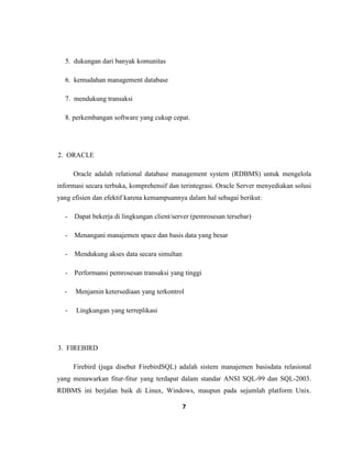 7
5. dukungan dari banyak komunitas
6. kemudahan management database
7. mendukung transaksi
8. perkembangan software yang cukup cepat.
2. ORACLE
Oracle adalah relational database management system (RDBMS) untuk mengelola
informasi secara terbuka, komprehensif dan terintegrasi. Oracle Server menyediakan solusi
yang efisien dan efektif karena kemampuannya dalam hal sebagai berikut:
- Dapat bekerja di lingkungan client/server (pemrosesan tersebar)
- Menangani manajemen space dan basis data yang besar
- Mendukung akses data secara simultan
- Performansi pemrosesan transaksi yang tinggi
- Menjamin ketersediaan yang terkontrol
- Lingkungan yang terreplikasi
3. FIREBIRD
Firebird (juga disebut FirebirdSQL) adalah sistem manajemen basisdata relasional
yang menawarkan fitur-fitur yang terdapat dalam standar ANSI SQL-99 dan SQL-2003.
RDBMS ini berjalan baik di Linux, Windows, maupun pada sejumlah platform Unix.
 