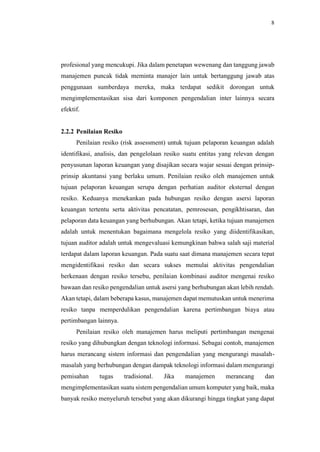8
profesional yang mencukupi. Jika dalam penetapan wewenang dan tanggung jawab
manajemen puncak tidak meminta manajer lain untuk bertanggung jawab atas
penggunaan sumberdaya mereka, maka terdapat sedikit dorongan untuk
mengimplementasikan sisa dari komponen pengendalian inter lainnya secara
efektif.
2.2.2 Penilaian Resiko
Penilaian resiko (risk assessment) untuk tujuan pelaporan keuangan adalah
identifikasi, analisis, dan pengelolaan resiko suatu entitas yang relevan dengan
penyusunan laporan keuangan yang disajikan secara wajar sesuai dengan prinsip-
prinsip akuntansi yang berlaku umum. Penilaian resiko oleh manajemen untuk
tujuan pelaporan keuangan serupa dengan perhatian auditor eksternal dengan
resiko. Keduanya menekankan pada hubungan resiko dengan asersi laporan
keuangan tertentu serta aktivitas pencatatan, pemrosesan, pengikhtisaran, dan
pelaporan data keuangan yang berhubungan. Akan tetapi, ketika tujuan manajemen
adalah untuk menentukan bagaimana mengelola resiko yang diidentifikasikan,
tujuan auditor adalah untuk mengevaluasi kemungkinan bahwa salah saji material
terdapat dalam laporan keuangan. Pada suatu saat dimana manajemen secara tepat
mengidentifikasi resiko dan secara sukses memulai aktivitas pengendalian
berkenaan dengan resiko tersebu, penilaian kombinasi auditor mengenai resiko
bawaan dan resiko pengendalian untuk asersi yang berhubungan akan lebih rendah.
Akan tetapi, dalam beberapa kasus, manajemen dapat memutuskan untuk menerima
resiko tanpa memperdulikan pengendalian karena pertimbangan biaya atau
pertimbangan lainnya.
Penilaian resiko oleh manajemen harus meliputi pertimbangan mengenai
resiko yang dihubungkan dengan teknologi informasi. Sebagai contoh, manajemen
harus merancang sistem informasi dan pengendalian yang mengurangi masalah-
masalah yang berhubungan dengan dampak teknologi informasi dalam mengurangi
pemisahan tugas tradisional. Jika manajemen merancang dan
mengimplementasikan suatu sistem pengendalian umum komputer yang baik, maka
banyak resiko menyeluruh tersebut yang akan dikurangi hingga tingkat yang dapat
 