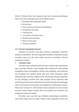 9
dikelola. Penilaian resiko oleh manajemen juga harus mencakup pertimbangan
khusus atas resiko yang dapat muncul dari perubahan kondisi :
a. Perubahan dalam lingkungan operasi
b. Personel baru
c. Sistem informasi yang baru atau dimodifikasi
d. Pertumbuhan yang cepat
e. Teknologi baru
f. Lini, produk, atau aktivitas baru
g. Restrukturisasi perusahaan
h. Operasi di luar negeri
i. Pernyataan akuntansi
2.2.3 Aktivitas Pengendalian Internal
Kebijakan dan prosedur yang dapat membantu mengarahkan manajemen
hendaknya dilaksanakan. Aktivitas pengendalian hendaknya dilaksanakan dengan
menembus semua level dan semua fungsi yang ada di perusahaan. Aktivitas
pengendalian meliputi :
1. Pemisahan Tugas
Pemisahan tugas melibatkan pemastian bahwa individu tidak melaksanakan
tugas yang tidak seimbang. Tugas dianggap tidak seimbang dari sudut pandang
pengendalian ketika memungkinkan individu untuk melakukan suatu kekeliruan
atau kecurangan dan kemudian berada pada posisi untuk menutupinya dalam
pelaksanaan tugas normalnya. Sebagai contoh, individu yang memroses pengiriman
kas dari pelanggan (memiliki akses pada penjagaan aktiva) seharusnya tidak
memiliki juga otoritas untuk menyetujui dan mencatat kredit dalam akun pelanggan
untuk retur penjualan dan penyisihan atas penghapusan (melaksanakan transaki).
Dalam kasus semacam ini, individu dapat mencuri pengiriman kas dan menutupi
pencurian tersebut dengan mencatat suatu retur penjualan atau penyisihan atau
penghapusan piutang tak tertagih.
Pemisahan tugas yang baik juga melibatkan pembandingan akuntabilitas
yang tercatat dengan aktiva di tangan. Sebagai contoh, pengendalian intern yang
 