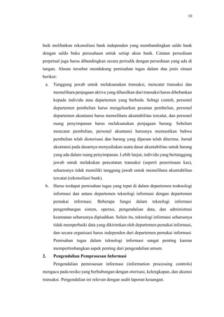 10
baik melibatkan rekonsiliasi bank independen yang membandingkan saldo bank
dengan saldo buku perusahaan untuk setiap akun bank. Catatan persediaan
perpetual juga harus dibandingkan secara periodik dengan persediaan yang ada di
tangan. Alasan tersebut mendukung pemisahan tugas dalam dua jenis situasi
berikut:
a. Tanggung jawab untuk melaksanakan transaksi, mencatat transaksi dan
memelihara penjagaan aktiva yang dihasilkan dari transaksi harus dibebankan
kepada individu atau departemen yang berbeda. Sebagi contoh, personel
departemen pembelian harus mengeluarkan pesanan pembelian, personel
departemen akuntansi harus memelihara akuntabilitas tercatat, dan personel
ruang penyimpanan harus melaksanakan penjagaan barang. Sebelum
mencatat pembelian, personel akuntansi harusnya memastikan bahwa
pembelian telah diotorisasi dan barang yang dipesan telah diterima. Jurnal
akuntansi pada dasarnya menyediakan suatu dasar akuntabilitas untuk barang
yang ada dalam ruang penyimpanan. Lebih lanjut, individu yang bertanggung
jawab untuk melakukan pencatatan transaksi (seperti penerimaan kas),
seharusnya tidak memiliki tanggung jawab untuk memelihara akuntabilitas
tercatat (rekonsiliasi bank).
b. Harus terdapat pemisahan tugas yang tepat di dalam departemen tenknologi
informasi dan antara departemen teknologi informasi dengan departemen
pemakai informasi. Beberapa fungsi dalam teknologi informasi
pengembangan sistem, operasi, pengendalian data, dan administrasi
keamanan seharusnya dipisahkan. Selain itu, teknologi informasi seharusnya
tidak memperbaiki data yang dikirimkan oleh departemen pemakai informasi,
dan secara organisasi harus independen dari departemen pemakai informasi.
Pemisahan tugas dalam teknologi informasi sangat penting karena
mempertimbangkan aspek penting dari pengendalian umum.
2. Pengendalian Pemprosesan Informasi
Pengendalian pemrosesan informasi (information processing controls)
mengacu pada resiko yang berhubungan dengan otorisasi, kelengkapan, dan akurasi
transaksi. Pengendalian ini relevan dengan audit laporan keuangan.
 