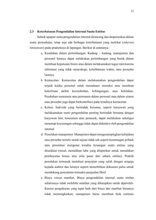 12
2.3 Keterbatasan Pengendalian Internal Suatu Entitas
Sebaik apapun suatu pengendalian internal dirancang dan dioperasikan dalam
suatu perusahaan, tetap saja ada berbagai keterbatasan yang melekat (inherent
limitations) pada prakteknya di lapangan. Berikut di antaranya :
a. Kesalahan dalam pertimbangan. Kadang – kadang, manajemen dan
personel lainnya dapat melakukan pertimbangan yang buruk dalam
membuat keputusan bisnis atau dalam melaksanakan tugas rutin karena
informasi yang tidak mencukupi, keterbatasan waktu, atau prosedur
lainnya
b. Kemacetan. Kemacetan dalam melaksanakan pengendalian dapat
terjadi ketika personel salah memahami instruksi atau membuta
kekeliruan akibat kecerobohan, kebingungan, atau kelelahan.
Perubahan sementara atau permanen dalam personel atau dalam sistem
atau prosedur juga dapat berkontribusi pada teradinya kemacetan
c. Kolusi. Individu yang bertindak bersama, seperti karyawan yang
melaksanakan suatu pengendalian penting bertindak bersama dengan
karyawan lain, konsumen atau pemasok, dapat melakukan sekaligus
menutupi kecurangan sehingga tidak dapat dideteksi oleh pengendalian
internal
d. Penolakan manajemen. Manajemen dapat mengesampingkan kebijakan
atau prosedur tertulis untuk tujuan tidak sah seperti keuntungan pribadi
atau presentasi mengenai kondisi keuangan suatu entitas yang
dinaikkan (misal, menaikkan laba yang dilaporkan untuk menaikkan
pembayaran bonus atau nilai pasar dari saham entitas). Praktik
penolakan termasuk membuat penyajian yang salah dengan sengaja
kepada auditor dan lainnya seperti menerbitkan dokumen palsu untuk
mendukung pencatatan transaksi penjualan fiktif
e. Biaya versus manfaat. Biaya pengendalian internal suatu entitas
seharusnya tidak melebihi manfaat yang diharapkan untuk diperoleh.
Karena pengukuran yang tepat baik dari biaya dan manfaat biasanya
tidak memungkinkan, manajemen harus membuat baik estimasi
 