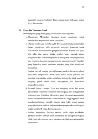13
kuantitatif maupun kualitatif dalam mengevaluasi hubungan antara
biaya dan manfaat.
2.4 Peran dan Tanggung Jawab
Beberapa pihak yang bertanggung jawab dalam suatu organisasi :
a. Manajemen. Merupakan tanggung jawab manajemen untuk
menciptakan pengendalian intern yang efektif.
b. Dewan Direksi dan Komite Audit. Dewan direksi harus menentukan
bahwa manajemen telah memenuhi tanggung jawabnya untuk
menciptakan dan memelihara pengendalian intern. Komite audit (atau
bila tidak ada, dewan direksi sendiri) harus waspada dalam
mengidentifikasi keberadaan penolakan manajemen atas pengendalian
atau pelaporan keuangan yang curang, dan segera mengambil Tindakan
yang diperlukan untuk membatasi tindakan yang tidak sesuai oleh
manajemen.
c. Auditor Internal. Auditor internal harus memeriksa dan mengevaluasi
kecukupan pengendalian intern suatu entitas secara periodic dan
membuat rekomendasi untuk perbaikan, tapi mereka tidak memiliki
tanggung jawab utama untuk menciptakan dan memelihara
pengendalian intern.
d. Personel Entitas Lainnya. Peran dan tanggung jawab dari semua
personel lain yang menyediakan informasi kepada, atau menggunakan
informasi yang disediakan oleh sistem yang mencakup pengendalian
intern, harus memahami bahwa mereka memiliki tanggung jawab untuk
mengkomunikasikan masalah apapun yang tidak sesuai dengan
pengendalian atau tindakan melawan hukum yang mereka temui kepada
tingkat yang lebih tinggi dalam organisasi.
e. Auditor Independen. Seorang akuntan public dapat melakukan
perikatan atestasi terpisah untuk memeriksa dan melaporkan kepada
pihak eksternal mengenai asersi manajemen terpisah atas pengendalian
intern entitas.
 