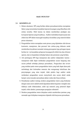 14
BAB 3 PENUTUP
3.1 KESIMPULAN
1. Dalam akuntansi, SPI yang berlaku dalam perusahaan/entitas merupakan
faktor yang menentukan keandalan laporan keuangan yang dihasilkan oleh
entitas tersebut. Oleh karena itu dalam memberikan pendapat atas
kewajaran laporan yang di auditnya, Auditor meletakkan kepercayaan atas
efektivitas SPI dalam mencegah terjadinya kesalahan yang material dalam
proses akuntansi.
2. Pengendalian intern merupakan suatu proses-yang dijalankan oleh dewan
komisaris, manajemen, dan personel lain entitas-yang didesain untuk
memberikan keyakinan memadai tentang pencapaian tiga golongan tujuan
berikut ini : (a) keandalan pelaporan keuangan,(b) efektivitas dan efisiensi
operasi, dan (c) kepatuhan terhadap hukum dan peraturan yang berlaku.
3. Arti pentingnya SPI bagi manajemen dan auditor independen: karena :
manajemen tidak dapat melakukan pengendalian secara langsung atau
secara pribadi terhadap jalannya perusahaan., Pengecekan dan review
yang melekat pada sistem pengendalian intern yang baik dapat akan pula
melindungi dari kelemahan manusia dan mengurangi kekeliruan dan
penyimpngan yang akan terjadi, tidak praktis bagi auditor untuk
melakukan pengauditan secara menyeluruh atau secara detail untuk
hampir semu transaksi perusahaan dalam waktu dan biaya terbatas.
4. Pemahaman auditor tentang struktur pengendalian intern yang berkaitan
dengan suatu asersi adalah untuk digunakan dalam kegiatan: mungkin atau
tidaknya audit dilaksanakan, salah saji material yang potensial dapat
terjadi, risiko deteksi, perancangan pengujian substantif.
5. Struktur pengendalian intern ditujukan untuk memberikan jaminan yang
memadai agar kebijakan manajemen dipatuhi oleh karyawan perusahaan.
 