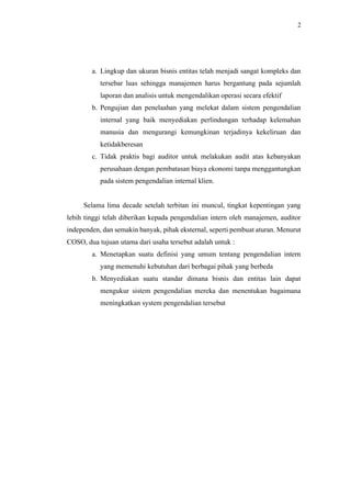 2
a. Lingkup dan ukuran bisnis entitas telah menjadi sangat kompleks dan
tersebar luas sehingga manajemen harus bergantung pada sejumlah
laporan dan analisis untuk mengendalikan operasi secara efektif
b. Pengujian dan penelaahan yang melekat dalam sistem pengendalian
internal yang baik menyediakan perlindungan terhadap kelemahan
manusia dan mengurangi kemungkinan terjadinya kekeliruan dan
ketidakberesan
c. Tidak praktis bagi auditor untuk melakukan audit atas kebanyakan
perusahaan dengan pembatasan biaya ekonomi tanpa menggantungkan
pada sistem pengendalian internal klien.
Selama lima decade setelah terbitan ini muncul, tingkat kepentingan yang
lebih tinggi telah diberikan kepada pengendalian intern oleh manajemen, auditor
independen, dan semakin banyak, pihak eksternal, seperti pembuat aturan. Menurut
COSO, dua tujuan utama dari usaha tersebut adalah untuk :
a. Menetapkan suatu definisi yang umum tentang pengendalian intern
yang memenuhi kebutuhan dari berbagai pihak yang berbeda
b. Menyediakan suatu standar dimana bisnis dan entitas lain dapat
mengukur sistem pengendalian mereka dan menentukan bagaimana
meningkatkan system pengendalian tersebut
 