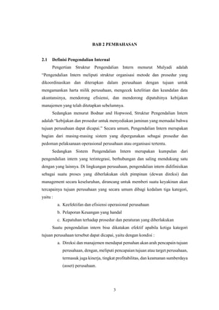 3
BAB 2 PEMBAHASAN
2.1 Definisi Pengendalian Internal
Pengertian Struktur Pengendalian Intern menurut Mulyadi adalah
“Pengendalian Intern meliputi struktur organisasi metode dan prosedur yang
dikoordinasikan dan diterapkan dalam perusahaan dengan tujuan untuk
mengamankan harta milik perusahaan, mengecek ketelitian dan keandalan data
akuntansinya, mendorong efisiensi, dan mendorong dipatuhinya kebijakan
manajemen yang telah ditetapkan sebelumnya.
Sedangkan menurut Bodnar and Hopwood, Struktur Pengendalian Intern
adalah “kebijakan dan prosedur untuk menyediakan jaminan yang memadai bahwa
tujuan perusahaan dapat dicapai.” Secara umum, Pengendalian Intern merupakan
bagian dari masing-masing sistem yang dipergunakan sebagai prosedur dan
pedoman pelaksanaan operasional perusahaan atau organisasi tertentu.
Sedangkan Sistem Pengendalian Intern merupakan kumpulan dari
pengendalian intern yang terintegrasi, berhubungan dan saling mendukung satu
dengan yang lainnya. Di lingkungan perusahaan, pengendalian intern didifinisikan
sebagai suatu proses yang diberlakukan oleh pimpinan (dewan direksi) dan
management secara keseluruhan, dirancang untuk memberi suatu keyakinan akan
tercapainya tujuan perusahaan yang secara umum dibagi kedalam tiga kategori,
yaitu :
a. Keefektifan dan efisiensi operasional perusahaan
b. Pelaporan Keuangan yang handal
c. Kepatuhan terhadap prosedur dan peraturan yang diberlakukan
Suatu pengendalian intern bisa dikatakan efektif apabila ketiga kategori
tujuan perusahaan tersebut dapat dicapai, yaitu dengan kondisi :
a. Direksi dan manajemen mendapat pemahan akan arah pencapain tujuan
perusahaan, dengan, meliputi pencapaian tujuan atau target perusahaan,
termasuk juga kinerja, tingkat profitabilitas, dan keamanan sumberdaya
(asset) perusahaan.
 